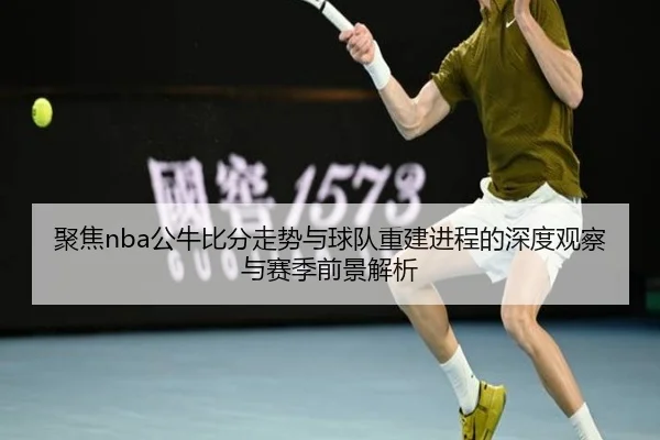 聚焦nba公牛比分走势与球队重建进程的深度观察与赛季前景解析