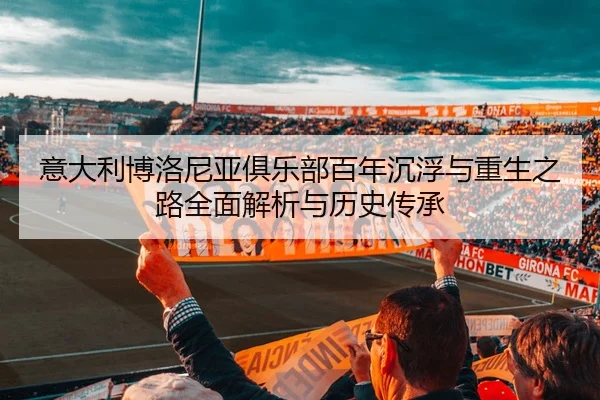 意大利博洛尼亚俱乐部百年沉浮与重生之路全面解析与历史传承