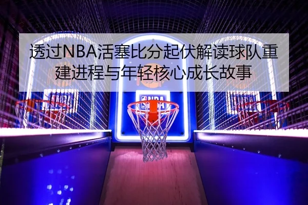 透过NBA活塞比分起伏解读球队重建进程与年轻核心成长故事