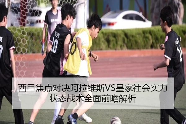 西甲焦点对决阿拉维斯VS皇家社会实力状态战术全面前瞻解析