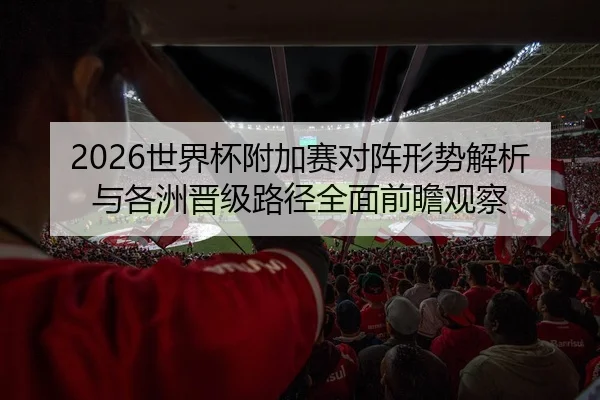 2026世界杯附加赛对阵形势解析与各洲晋级路径全面前瞻观察